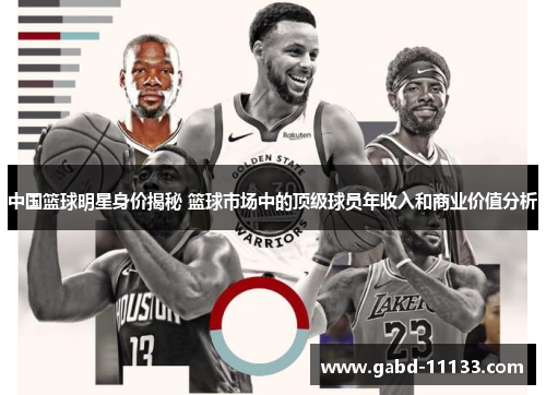 中国篮球明星身价揭秘 篮球市场中的顶级球员年收入和商业价值分析