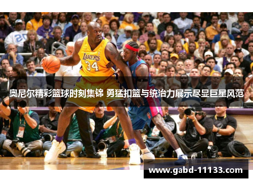 奥尼尔精彩篮球时刻集锦 勇猛扣篮与统治力展示尽显巨星风范