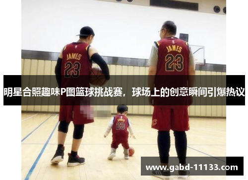 明星合照趣味P图篮球挑战赛，球场上的创意瞬间引爆热议