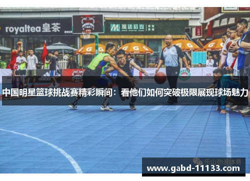 中国明星篮球挑战赛精彩瞬间：看他们如何突破极限展现球场魅力