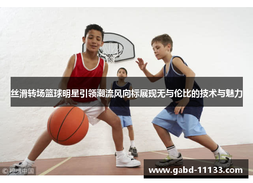 丝滑转场篮球明星引领潮流风向标展现无与伦比的技术与魅力