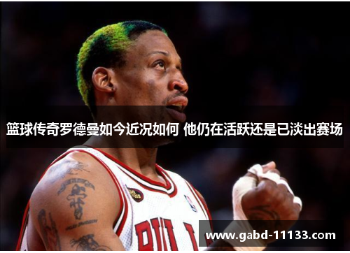 篮球传奇罗德曼如今近况如何 他仍在活跃还是已淡出赛场
