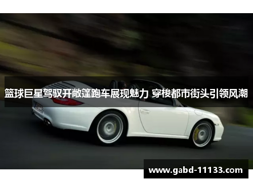 篮球巨星驾驭开敞篷跑车展现魅力 穿梭都市街头引领风潮