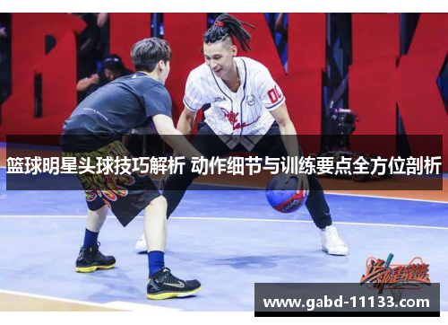 篮球明星头球技巧解析 动作细节与训练要点全方位剖析
