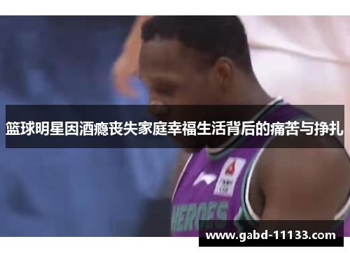 篮球明星因酒瘾丧失家庭幸福生活背后的痛苦与挣扎